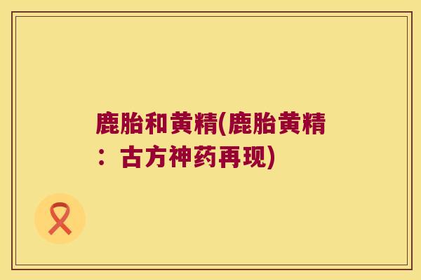 鹿胎和黄精(鹿胎黄精:古方神药再现) 鹿胎和黄精(鹿胎黄精:古方神药再现)