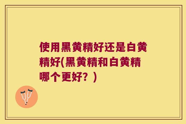 使用黑黄精好还是白黄精好(黑黄精和白黄精哪个更好？)