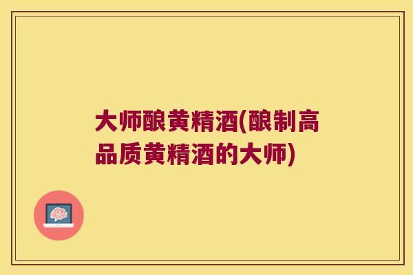 大师酿黄精酒(酿制高品质黄精酒的大师) 大师酿黄精酒(酿制高品质黄精酒的大师)