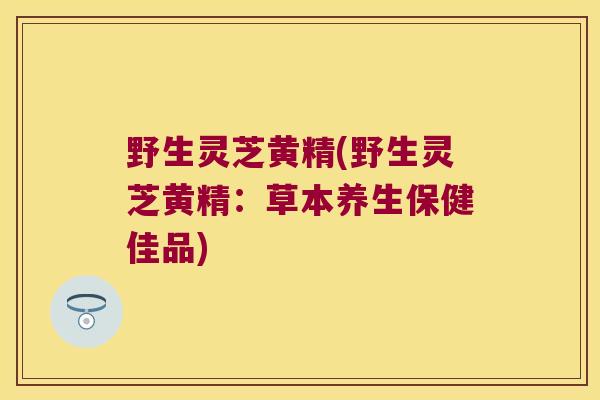野生灵芝黄精(野生灵芝黄精:草本养生保健佳品) 野生灵芝黄精(野生灵芝黄精:草本养生保健佳品)