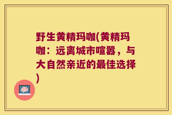 野生黄精玛咖(黄精玛咖:远离城市喧嚣,与大自然亲近的佳选择) 野生黄精玛咖(黄精玛咖:远离城市喧嚣,与大自然亲近的佳选择)