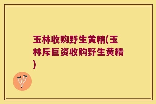 玉林收购野生黄精(玉林斥巨资收购野生黄精)