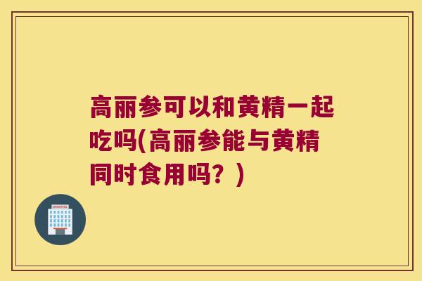 高丽参可以和黄精一起吃吗(高丽参能与黄精同时食用吗？)