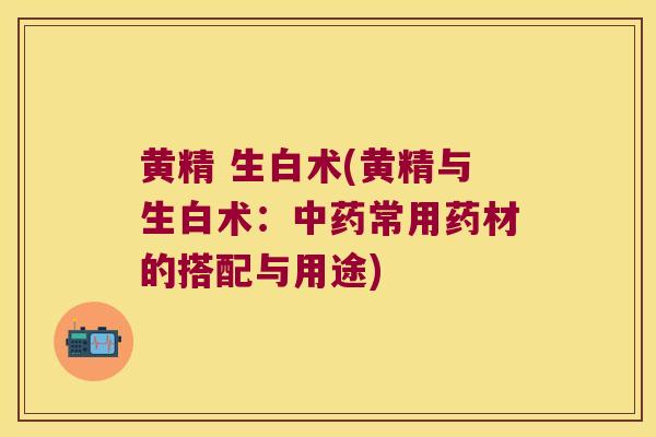 黄精 生白术(黄精与生白术：常用药材的搭配与用途)