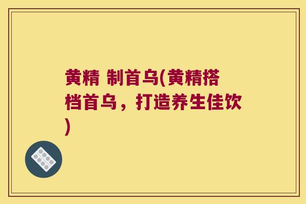 黄精 制首乌(黄精搭档首乌,打造养生佳饮) 黄精 制首乌(黄精搭档首乌,打造养生佳饮)