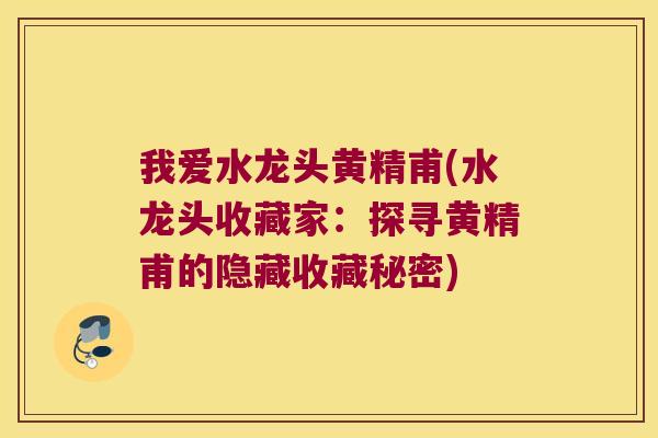 我爱水龙头黄精甫(水龙头收藏家:探寻黄精甫的隐藏收藏秘密) 我爱水龙头黄精甫(水龙头收藏家:探寻黄精甫的隐藏收藏秘密)