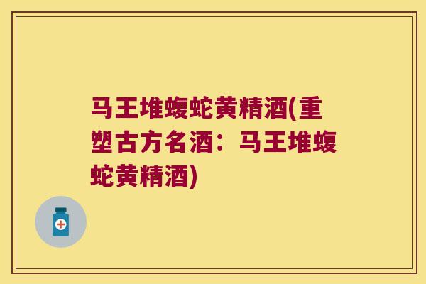 马王堆蝮蛇黄精酒(重塑古方名酒：马王堆蝮蛇黄精酒)