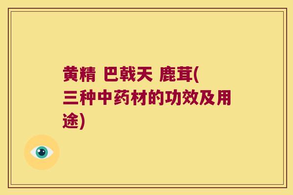 黄精 巴戟天 鹿茸(三种材的功效及用途) 黄精 巴戟天 鹿茸(三种材的功效及用途)