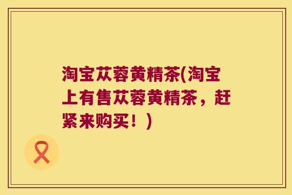淘宝苁蓉黄精茶(淘宝上有售苁蓉黄精茶,赶紧来购买!) 淘宝苁蓉黄精茶(淘宝上有售苁蓉黄精茶,赶紧来购买!)