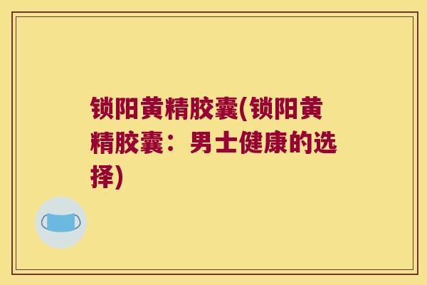 锁阳黄精胶囊(锁阳黄精胶囊：男士健康的选择)