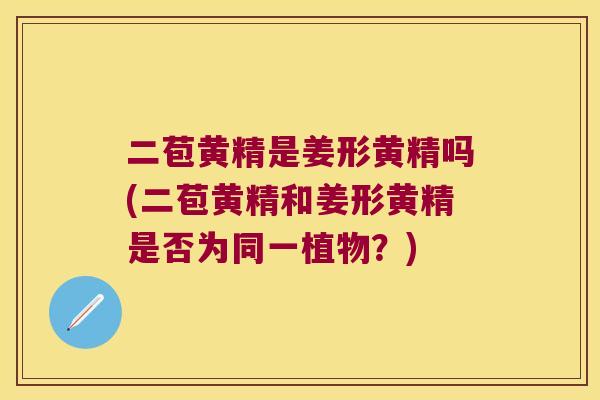 二苞黄精是姜形黄精吗(二苞黄精和姜形黄精是否为同一植物?) 二苞黄精是姜形黄精吗(二苞黄精和姜形黄精是否为同一植物?)