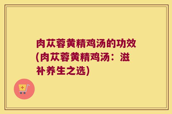 肉苁蓉黄精鸡汤的功效(肉苁蓉黄精鸡汤：滋补养生之选)