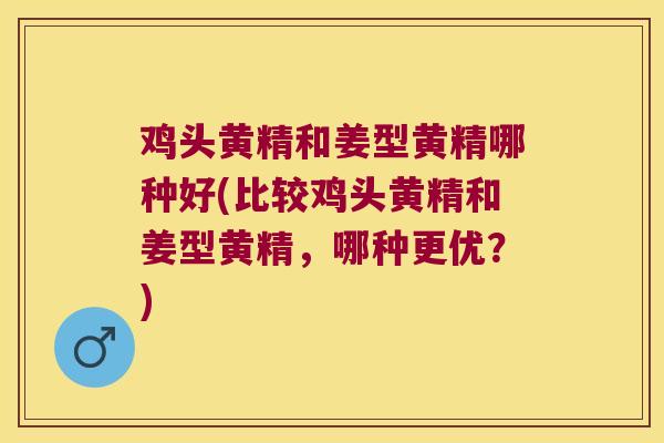鸡头黄精和姜型黄精哪种好(比较鸡头黄精和姜型黄精，哪种更优？)