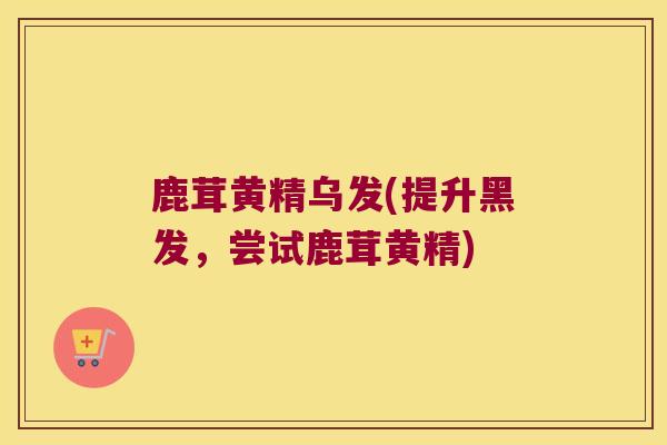 鹿茸黄精乌发(提升黑发，尝试鹿茸黄精)