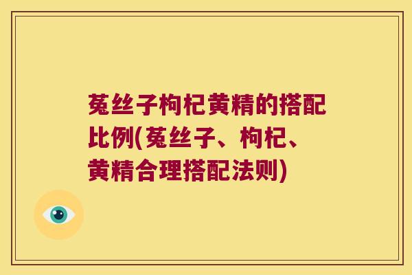 菟丝子枸杞黄精的搭配比例(菟丝子、枸杞、黄精合理搭配法则)