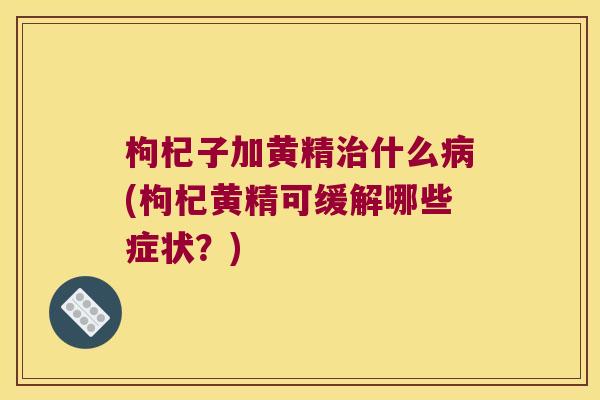枸杞子加黄精什么(枸杞黄精可缓解哪些症状？)