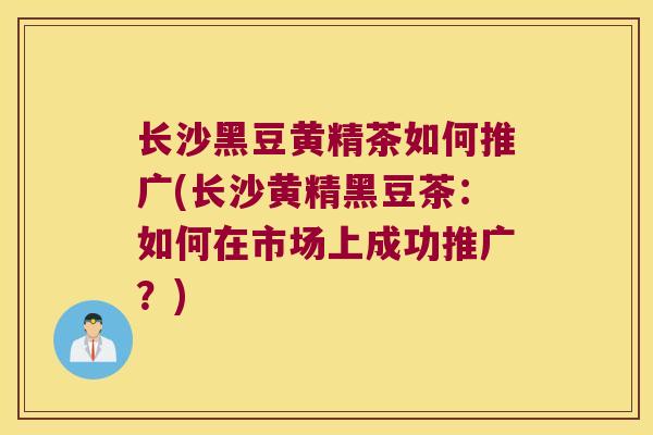 长沙黑豆黄精茶如何推广(长沙黄精黑豆茶：如何在市场上成功推广？)