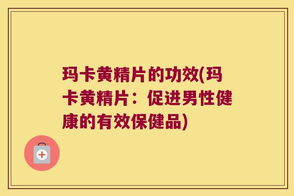玛卡黄精片的功效(玛卡黄精片：促进男性健康的有效保健品)