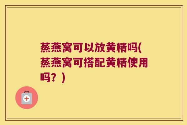 蒸燕窝可以放黄精吗(蒸燕窝可搭配黄精使用吗?) 蒸燕窝可以放黄精吗(蒸燕窝可搭配黄精使用吗?)