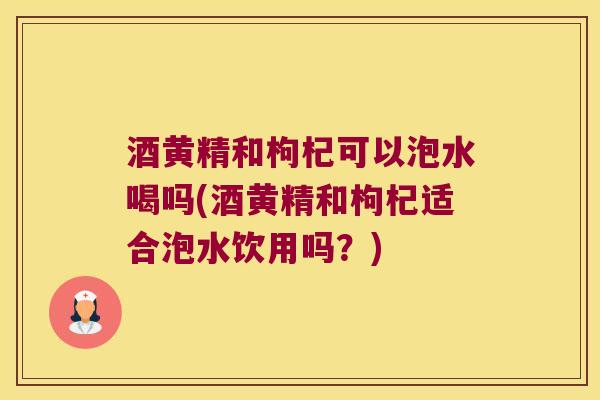 酒黄精和枸杞可以泡水喝吗(酒黄精和枸杞适合泡水饮用吗?) 酒黄精和枸杞可以泡水喝吗(酒黄精和枸杞适合泡水饮用吗?)