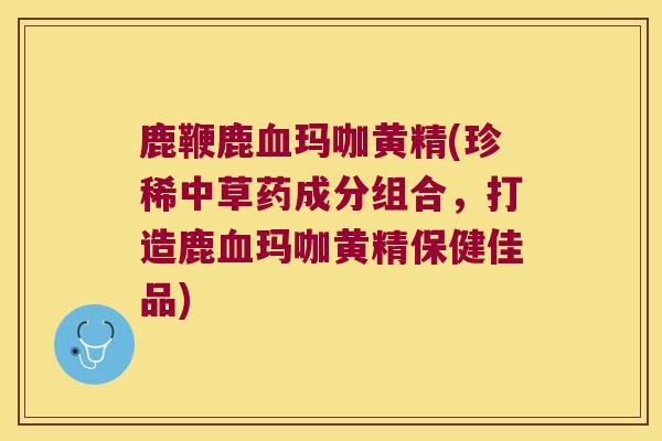 鹿鞭鹿玛咖黄精(珍稀中草药成分组合，打造鹿玛咖黄精保健佳品)