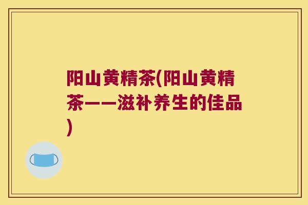 阳山黄精茶(阳山黄精茶——滋补养生的佳品)