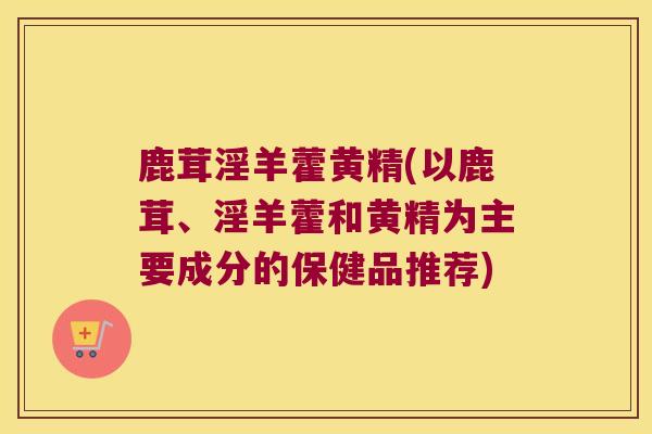 鹿茸淫羊藿黄精(以鹿茸、淫羊藿和黄精为主要成分的保健品推荐) 鹿茸淫羊藿黄精(以鹿茸、淫羊藿和黄精为主要成分的保健品推荐)