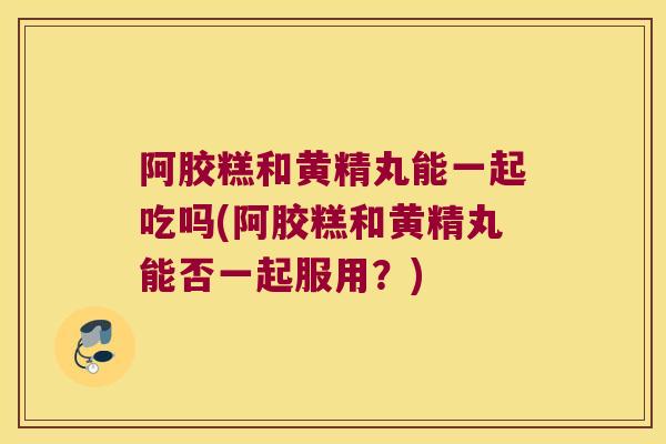 阿胶糕和黄精丸能一起吃吗(阿胶糕和黄精丸能否一起服用？)