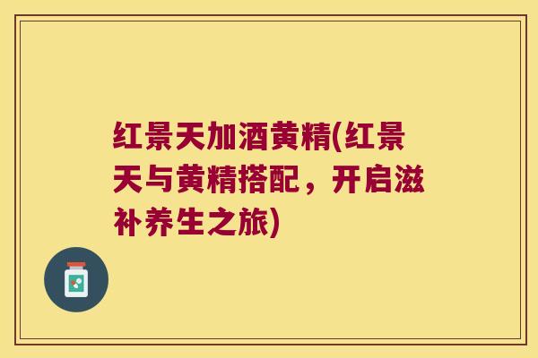 红景天加酒黄精(红景天与黄精搭配,开启滋补养生之旅) 红景天加酒黄精(红景天与黄精搭配,开启滋补养生之旅)
