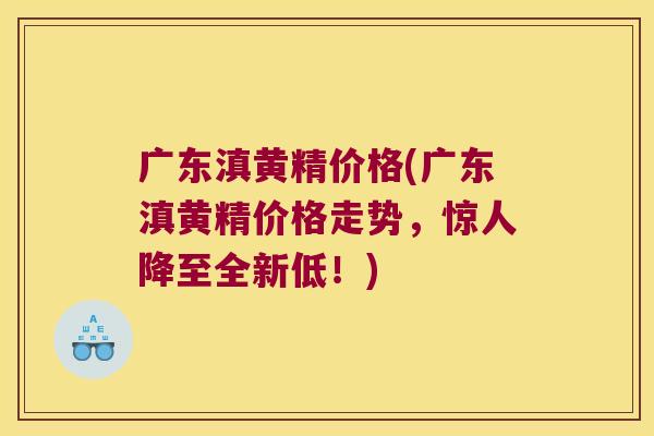 广东滇黄精价格(广东滇黄精价格走势，惊人降至全新低！)