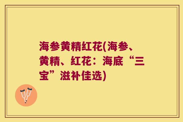 海参黄精红花(海参、黄精、红花:海底“三宝”滋补佳选) 海参黄精红花(海参、黄精、红花:海底“三宝”滋补佳选)