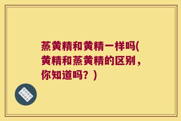 蒸黄精和黄精一样吗(黄精和蒸黄精的区别,你知道吗?) 蒸黄精和黄精一样吗(黄精和蒸黄精的区别,你知道吗?)