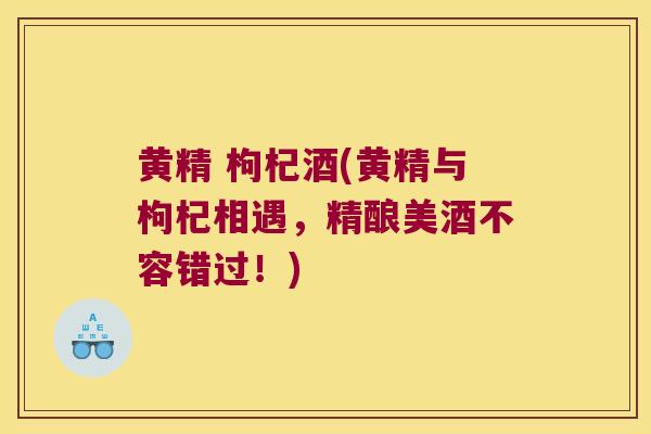 黄精 枸杞酒(黄精与枸杞相遇，精酿美酒不容错过！)