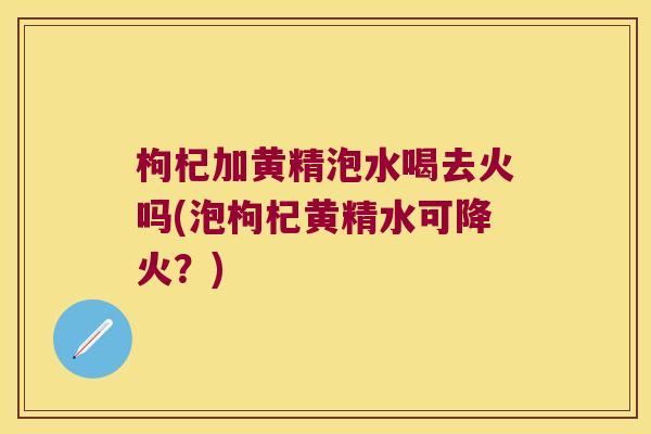 枸杞加黄精泡水喝去火吗(泡枸杞黄精水可降火？)