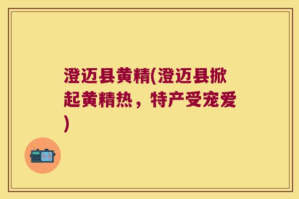 澄迈县黄精(澄迈县掀起黄精热，特产受宠爱)