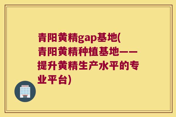 青阳黄精gap基地(青阳黄精种植基地——提升黄精生产水平的专业平台)