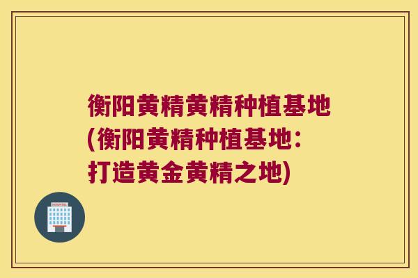 衡阳黄精黄精种植基地(衡阳黄精种植基地:打造黄金黄精之地) 衡阳黄精黄精种植基地(衡阳黄精种植基地:打造黄金黄精之地)