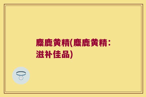 麋鹿黄精(麋鹿黄精:滋补佳品) 麋鹿黄精(麋鹿黄精:滋补佳品)