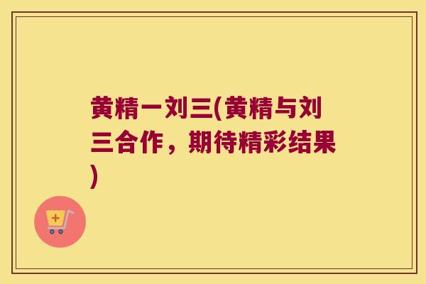 黄精一刘三(黄精与刘三合作,期待精彩结果) 黄精一刘三(黄精与刘三合作,期待精彩结果)