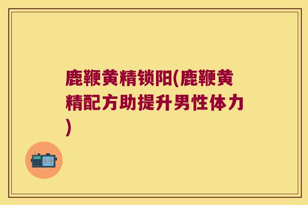 鹿鞭黄精锁阳(鹿鞭黄精配方助提升男性体力) 鹿鞭黄精锁阳(鹿鞭黄精配方助提升男性体力)