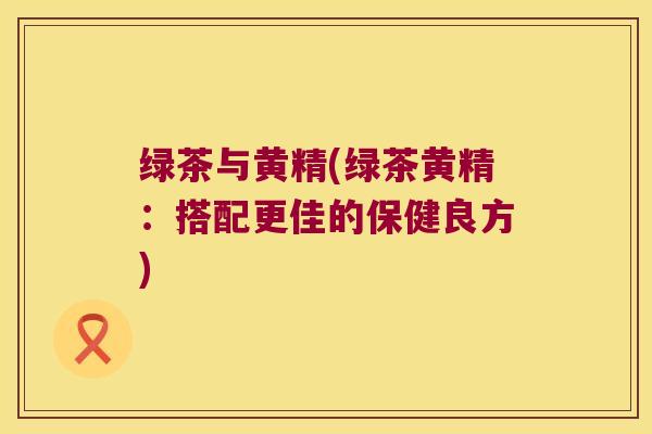 绿茶与黄精(绿茶黄精：搭配更佳的保健良方)