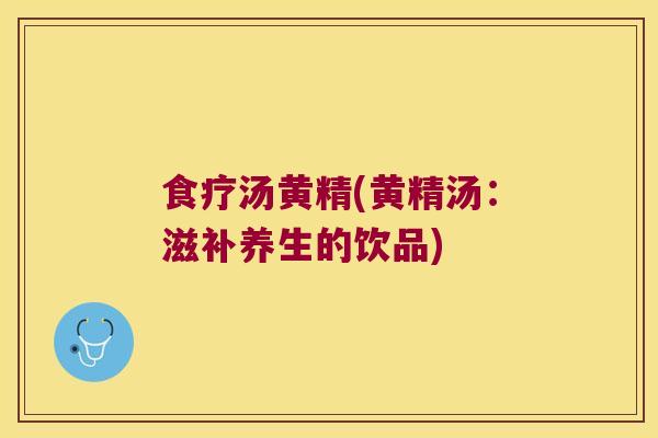 食疗汤黄精(黄精汤:滋补养生的饮品) 食疗汤黄精(黄精汤:滋补养生的饮品)