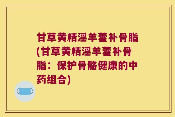 甘草黄精淫羊藿补骨脂(甘草黄精淫羊藿补骨脂:保护骨骼健康的组合) 甘草黄精淫羊藿补骨脂(甘草黄精淫羊藿补骨脂:保护骨骼健康的组合)