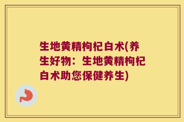 生地黄精枸杞白术(养生好物：生地黄精枸杞白术助您保健养生)