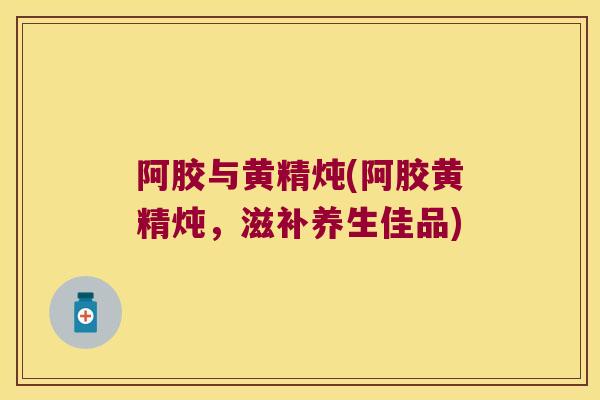 阿胶与黄精炖(阿胶黄精炖，滋补养生佳品)