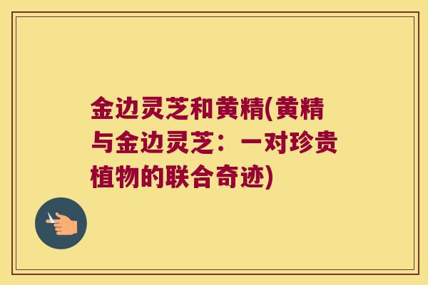 金边灵芝和黄精(黄精与金边灵芝:一对珍贵植物的联合奇迹) 金边灵芝和黄精(黄精与金边灵芝:一对珍贵植物的联合奇迹)
