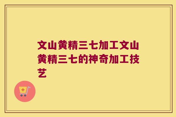 文山黄精三七加工文山黄精三七的神奇加工技艺