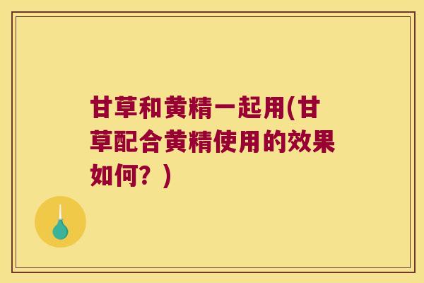 甘草和黄精一起用(甘草配合黄精使用的效果如何？)