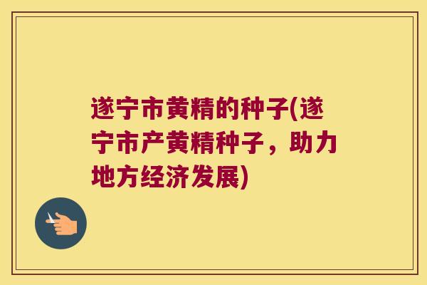 遂宁市黄精的种子(遂宁市产黄精种子，助力地方经济发展)
