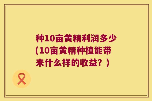 种10亩黄精利润多少(10亩黄精种植能带来什么样的收益?) 种10亩黄精利润多少(10亩黄精种植能带来什么样的收益?)